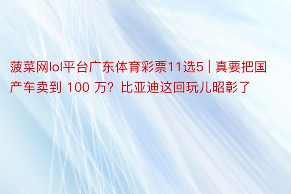 菠菜网lol平台广东体育彩票11选5 | 真要把国产车卖到 100 万？比亚迪这回玩儿昭彰了