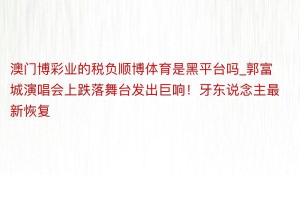 澳门博彩业的税负顺博体育是黑平台吗_郭富城演唱会上跌落舞台发出巨响！牙东说念主最新恢复