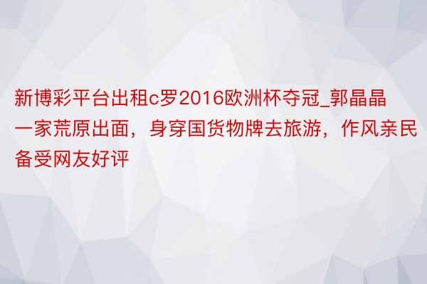 新博彩平台出租c罗2016欧洲杯夺冠_郭晶晶一家荒原出面，身穿国货物牌去旅游，作风亲民备受网友好评