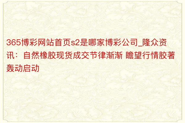 365博彩网站首页s2是哪家博彩公司_隆众资讯：自然橡胶现货成交节律渐渐 瞻望行情胶著轰动启动