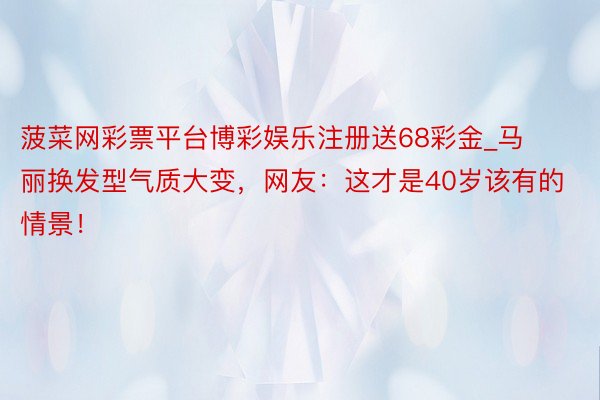 菠菜网彩票平台博彩娱乐注册送68彩金_马丽换发型气质大变,网友:这才是40岁该有的情景!