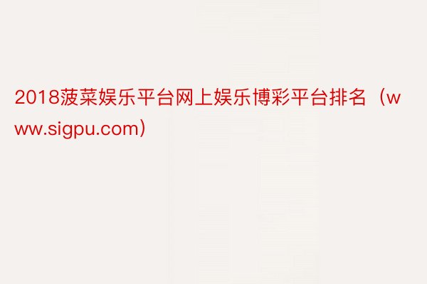 2018菠菜娱乐平台网上娱乐博彩平台排名(www.sigpu.com)